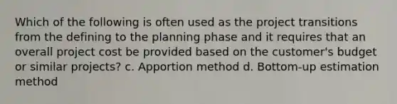 Which of the following is often used as the project transitions from the defining to the planning phase and it requires that an overall project cost be provided based on the customer's budget or similar projects? c. Apportion method d. Bottom-up estimation method