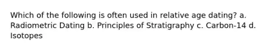 Which of the following is often used in relative age dating? a. Radiometric Dating b. Principles of Stratigraphy c. Carbon-14 d. Isotopes