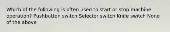 Which of the following is often used to start or stop machine operation? Pushbutton switch Selector switch Knife switch None of the above