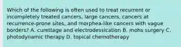 Which of the following is often used to treat recurrent or incompletely treated cancers, large cancers, cancers at recurrence-prone sites, and morphea-like cancers with vague borders? A. curettage and electrodessication B. mohs surgery C. photodynamic therapy D. topical chemotherapy