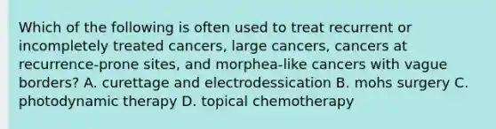 Which of the following is often used to treat recurrent or incompletely treated cancers, large cancers, cancers at recurrence-prone sites, and morphea-like cancers with vague borders? A. curettage and electrodessication B. mohs surgery C. photodynamic therapy D. topical chemotherapy