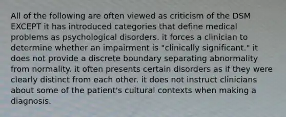 All of the following are often viewed as criticism of the DSM EXCEPT it has introduced categories that define medical problems as psychological disorders. it forces a clinician to determine whether an impairment is "clinically significant." it does not provide a discrete boundary separating abnormality from normality. it often presents certain disorders as if they were clearly distinct from each other. it does not instruct clinicians about some of the patient's cultural contexts when making a diagnosis.