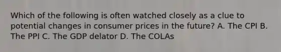 Which of the following is often watched closely as a clue to potential changes in consumer prices in the future? A. The CPI B. The PPI C. The GDP delator D. The COLAs