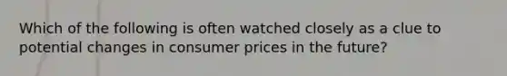 Which of the following is often watched closely as a clue to potential changes in consumer prices in the future?