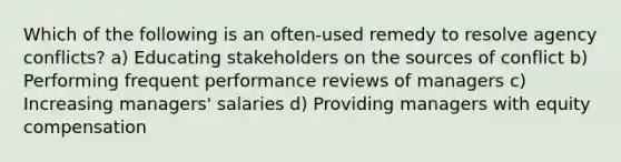 Which of the following is an often-used remedy to resolve agency conflicts? a) Educating stakeholders on the sources of conflict b) Performing frequent performance reviews of managers c) Increasing managers' salaries d) Providing managers with equity compensation