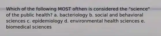 Which of the following MOST ofthen is considered the "science" of the public health? a. bacteriology b. social and behavioral sciences c. epidemiology d. environmental health sciences e. biomedical sciences