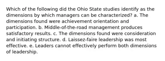 Which of the following did the Ohio State studies identify as the dimensions by which managers can be characterized? a. The dimensions found were achievement orientation and participation. b. Middle-of-the-road management produces satisfactory results. c. The dimensions found were consideration and initiating structure. d. Laissez-faire leadership was most effective. e. Leaders cannot effectively perform both dimensions of leadership.