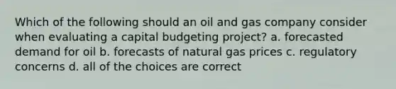 Which of the following should an oil and gas company consider when evaluating a capital budgeting project? a. forecasted demand for oil b. forecasts of natural gas prices c. regulatory concerns d. all of the choices are correct