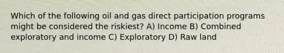 Which of the following oil and gas direct participation programs might be considered the riskiest? A) Income B) Combined exploratory and income C) Exploratory D) Raw land