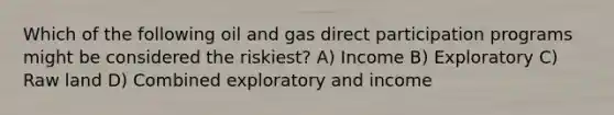 Which of the following oil and gas direct participation programs might be considered the riskiest? A) Income B) Exploratory C) Raw land D) Combined exploratory and income