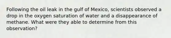 Following the oil leak in the gulf of Mexico, scientists observed a drop in the oxygen saturation of water and a disappearance of methane. What were they able to determine from this observation?