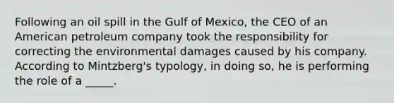 Following an oil spill in the Gulf of Mexico, the CEO of an American petroleum company took the responsibility for correcting the environmental damages caused by his company. According to Mintzberg's typology, in doing so, he is performing the role of a _____.