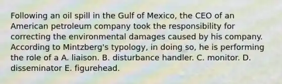 Following an oil spill in the Gulf of Mexico, the CEO of an American petroleum company took the responsibility for correcting the environmental damages caused by his company. According to Mintzberg's typology, in doing so, he is performing the role of a A. liaison. B. disturbance handler. C. monitor. D. disseminator E. figurehead.