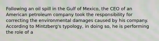 Following an oil spill in the Gulf of Mexico, the CEO of an American petroleum company took the responsibility for correcting the environmental damages caused by his company. According to Mintzberg's typology, in doing so, he is performing the role of a