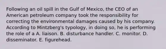 Following an oil spill in the Gulf of Mexico, the CEO of an American petroleum company took the responsibility for correcting the environmental damages caused by his company. According to Mintzberg's typology, in doing so, he is performing the role of a A. liaison. B. disturbance handler. C. monitor. D. disseminator. E. figurehead.