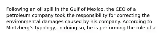 Following an oil spill in the Gulf of Mexico, the CEO of a petroleum company took the responsibility for correcting the environmental damages caused by his company. According to Mintzberg's typology, in doing so, he is performing the role of a