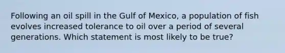 Following an oil spill in the Gulf of Mexico, a population of fish evolves increased tolerance to oil over a period of several generations. Which statement is most likely to be true?