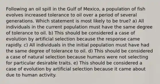 Following an oil spill in the Gulf of Mexico, a population of fish evolves increased tolerance to oil over a period of several generations. Which statement is most likely to be true? a) All individuals in the current population must have the same degree of tolerance to oil. b) This should be considered a case of evolution by artificial selection because the response came rapidly. c) All individuals in the initial population must have had the same degree of tolerance to oil. d) This should be considered a case of natural selection because humans were not selecting for particular desirable traits. e) This should be considered a case of evolution by artificial selection because it came about due to human activity.