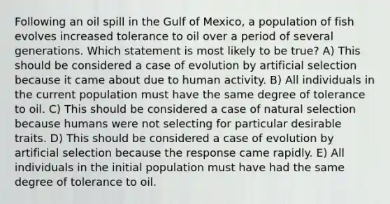 Following an oil spill in the Gulf of Mexico, a population of fish evolves increased tolerance to oil over a period of several generations. Which statement is most likely to be true? A) This should be considered a case of evolution by artificial selection because it came about due to human activity. B) All individuals in the current population must have the same degree of tolerance to oil. C) This should be considered a case of natural selection because humans were not selecting for particular desirable traits. D) This should be considered a case of evolution by artificial selection because the response came rapidly. E) All individuals in the initial population must have had the same degree of tolerance to oil.