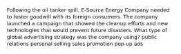 Following the oil tanker spill, E-Source Energy Company needed to foster goodwill with its foreign consumers. The company launched a campaign that showed the cleanup efforts and new technologies that would prevent future disasters. What type of global advertising strategy was the company using? public relations personal selling sales promotion pop-up ads