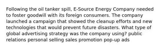 Following the oil tanker spill, E-Source Energy Company needed to foster goodwill with its foreign consumers. The company launched a campaign that showed the cleanup efforts and new technologies that would prevent future disasters. What type of global advertising strategy was the company using? public relations personal selling sales promotion pop-up ads