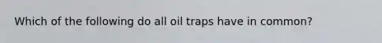 Which of the following do all oil traps have in common?