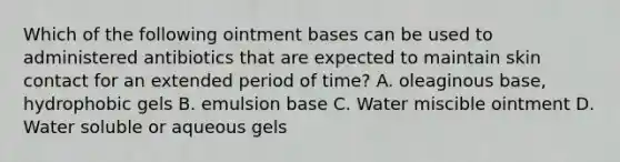 Which of the following ointment bases can be used to administered antibiotics that are expected to maintain skin contact for an extended period of time? A. oleaginous base, hydrophobic gels B. emulsion base C. Water miscible ointment D. Water soluble or aqueous gels