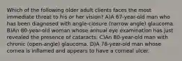 Which of the following older adult clients faces the most immediate threat to his or her vision? A)A 67-year-old man who has been diagnosed with angle-closure (narrow angle) glaucoma. B)An 80-year-old woman whose annual eye examination has just revealed the presence of cataracts. C)An 80-year-old man with chronic (open-angle) glaucoma. D)A 78-year-old man whose cornea is inflamed and appears to have a corneal ulcer.