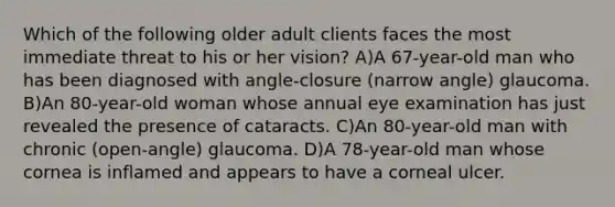 Which of the following older adult clients faces the most immediate threat to his or her vision? A)A 67-year-old man who has been diagnosed with angle-closure (narrow angle) glaucoma. B)An 80-year-old woman whose annual eye examination has just revealed the presence of cataracts. C)An 80-year-old man with chronic (open-angle) glaucoma. D)A 78-year-old man whose cornea is inflamed and appears to have a corneal ulcer.