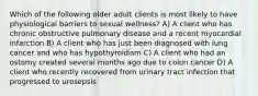 Which of the following older adult clients is most likely to have physiological barriers to sexual wellness? A) A client who has chronic obstructive pulmonary disease and a recent myocardial infarction B) A client who has just been diagnosed with lung cancer and who has hypothyroidism C) A client who had an ostomy created several months ago due to colon cancer D) A client who recently recovered from urinary tract infection that progressed to urosepsis