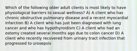 Which of the following older adult clients is most likely to have physiological barriers to sexual wellness? A) A client who has chronic obstructive pulmonary disease and a recent myocardial infarction B) A client who has just been diagnosed with lung cancer and who has hypothyroidism C) A client who had an ostomy created several months ago due to colon cancer D) A client who recently recovered from urinary tract infection that progressed to urosepsis