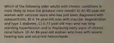 Which of the following older adults with chronic conditions is most likely to have the greatest care needs? A) An 80-year-old woman with varicose veins who has just been diagnosed with osteoarthritis. B) A 74-year-old man with macular degeneration and type 1 diabetes. C) A 77-year-old man who has long-standing hypertension and is displaying early signs of chronic renal failure. D) An 84-year-old woman who lives with severe hearing loss and recurrent hemorrhoids.