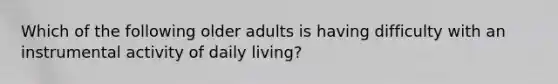 Which of the following older adults is having difficulty with an instrumental activity of daily living?