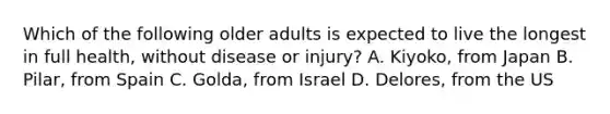 Which of the following older adults is expected to live the longest in full health, without disease or injury? A. Kiyoko, from Japan B. Pilar, from Spain C. Golda, from Israel D. Delores, from the US