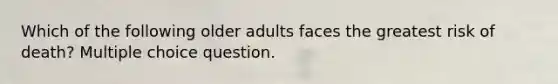 Which of the following older adults faces the greatest risk of death? Multiple choice question.