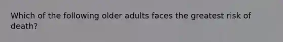 Which of the following older adults faces the greatest risk of death?