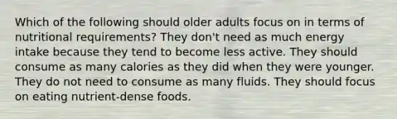 Which of the following should older adults focus on in terms of nutritional requirements? They don't need as much energy intake because they tend to become less active. They should consume as many calories as they did when they were younger. They do not need to consume as many fluids. They should focus on eating nutrient-dense foods.