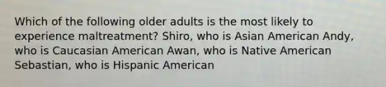 Which of the following older adults is the most likely to experience maltreatment? Shiro, who is Asian American Andy, who is Caucasian American Awan, who is Native American Sebastian, who is Hispanic American