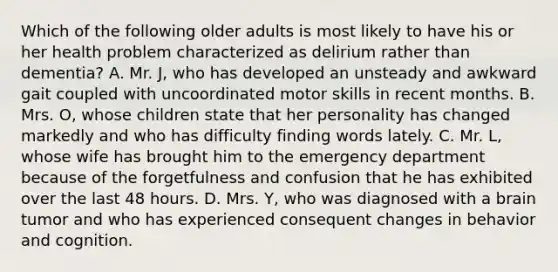 Which of the following older adults is most likely to have his or her health problem characterized as delirium rather than dementia? A. Mr. J, who has developed an unsteady and awkward gait coupled with uncoordinated motor skills in recent months. B. Mrs. O, whose children state that her personality has changed markedly and who has difficulty finding words lately. C. Mr. L, whose wife has brought him to the emergency department because of the forgetfulness and confusion that he has exhibited over the last 48 hours. D. Mrs. Y, who was diagnosed with a brain tumor and who has experienced consequent changes in behavior and cognition.