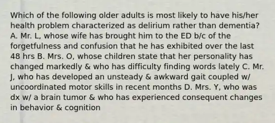 Which of the following older adults is most likely to have his/her health problem characterized as delirium rather than dementia? A. Mr. L, whose wife has brought him to the ED b/c of the forgetfulness and confusion that he has exhibited over the last 48 hrs B. Mrs. O, whose children state that her personality has changed markedly & who has difficulty finding words lately C. Mr. J, who has developed an unsteady & awkward gait coupled w/ uncoordinated motor skills in recent months D. Mrs. Y, who was dx w/ a brain tumor & who has experienced consequent changes in behavior & cognition