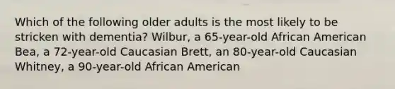 Which of the following older adults is the most likely to be stricken with dementia? Wilbur, a 65-year-old African American Bea, a 72-year-old Caucasian Brett, an 80-year-old Caucasian Whitney, a 90-year-old African American