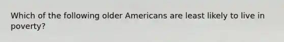 Which of the following older Americans are least likely to live in poverty?