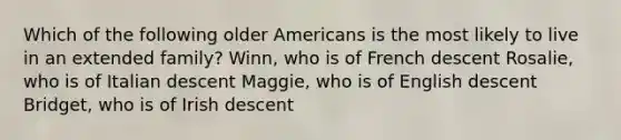 Which of the following older Americans is the most likely to live in an extended family? Winn, who is of French descent Rosalie, who is of Italian descent Maggie, who is of English descent Bridget, who is of Irish descent