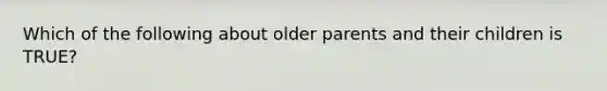 Which of the following about older parents and their children is TRUE?