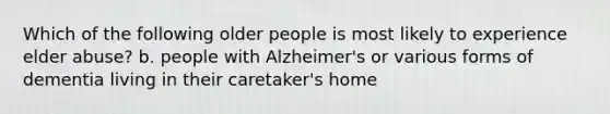 Which of the following older people is most likely to experience elder abuse? b. people with Alzheimer's or various forms of dementia living in their caretaker's home