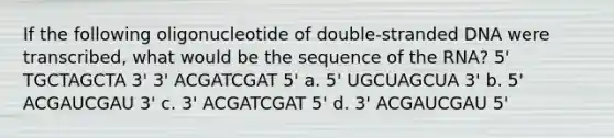 If the following oligonucleotide of double-stranded DNA were transcribed, what would be the sequence of the RNA? 5' TGCTAGCTA 3' 3' ACGATCGAT 5' a. 5' UGCUAGCUA 3' b. 5' ACGAUCGAU 3' c. 3' ACGATCGAT 5' d. 3' ACGAUCGAU 5'