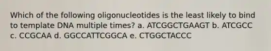 Which of the following oligonucleotides is the least likely to bind to template DNA multiple times? a. ATCGGCTGAAGT b. ATCGCC c. CCGCAA d. GGCCATTCGGCA e. CTGGCTACCC