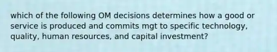 which of the following OM decisions determines how a good or service is produced and commits mgt to specific technology, quality, human resources, and capital investment?