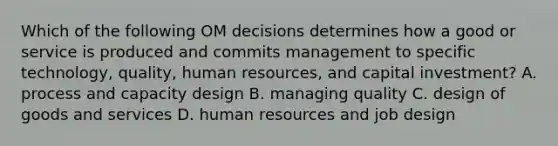 Which of the following OM decisions determines how a good or service is produced and commits management to specific​ technology, quality, human​ resources, and capital​ investment? A. process and capacity design B. managing quality C. design of goods and services D. human resources and job design