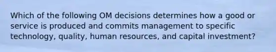 Which of the following OM decisions determines how a good or service is produced and commits management to specific​ technology, quality, human​ resources, and capital​ investment?